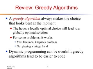 David Luebke 3
06/12/25
Review: Greedy Algorithms
● A greedy algorithm always makes the choice
that looks best at the moment
■ The hope: a locally optimal choice will lead to a
globally optimal solution
■ For some problems, it works
○ Yes: fractional knapsack problem
○ No: playing a bridge hand
● Dynamic programming can be overkill; greedy
algorithms tend to be easier to code
 