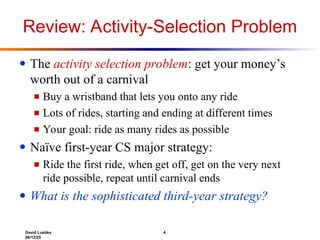 David Luebke 4
06/12/25
Review: Activity-Selection Problem
● The activity selection problem: get your money’s
worth out of a carnival
■ Buy a wristband that lets you onto any ride
■ Lots of rides, starting and ending at different times
■ Your goal: ride as many rides as possible
● Naïve first-year CS major strategy:
■ Ride the first ride, when get off, get on the very next
ride possible, repeat until carnival ends
● What is the sophisticated third-year strategy?
 