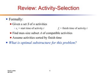 David Luebke 5
06/12/25
Review: Activity-Selection
● Formally:
■ Given a set S of n activities
○ si = start time of activity i fi = finish time of activity i
■ Find max-size subset A of compatible activities
■ Assume activities sorted by finish time
● What is optimal substructure for this problem?
 