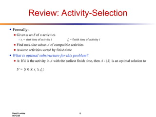 David Luebke 6
06/12/25
Review: Activity-Selection
● Formally:
■ Given a set S of n activities
○ si = start time of activity i fi = finish time of activity i
■ Find max-size subset A of compatible activities
■ Assume activities sorted by finish time
● What is optimal substructure for this problem?
■ A: If k is the activity in A with the earliest finish time, then A - {k} is an optimal solution to
S’ = {i  S: si  fk}
 