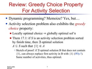 David Luebke 7
06/12/25
Review: Greedy Choice Property
For Activity Selection
● Dynamic programming? Memoize? Yes, but…
● Activity selection problem also exhibits the greedy
choice property:
■ Locally optimal choice  globally optimal sol’n
■ Them 17.1: if S is an activity selection problem sorted
by finish time, then  optimal solution
A  S such that {1}  A
○ Sketch of proof: if  optimal solution B that does not contain
{1}, can always replace first activity in B with {1} (Why?).
Same number of activities, thus optimal.
 
