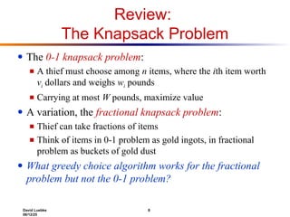 David Luebke 8
06/12/25
Review:
The Knapsack Problem
● The 0-1 knapsack problem:
■ A thief must choose among n items, where the ith item worth
vi dollars and weighs wi pounds
■ Carrying at most W pounds, maximize value
● A variation, the fractional knapsack problem:
■ Thief can take fractions of items
■ Think of items in 0-1 problem as gold ingots, in fractional
problem as buckets of gold dust
● What greedy choice algorithm works for the fractional
problem but not the 0-1 problem?
 
