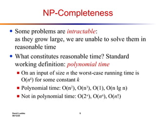 David Luebke 9
06/12/25
NP-Completeness
● Some problems are intractable:
as they grow large, we are unable to solve them in
reasonable time
● What constitutes reasonable time? Standard
working definition: polynomial time
■ On an input of size n the worst-case running time is
O(nk
) for some constant k
■ Polynomial time: O(n2
), O(n3
), O(1), O(n lg n)
■ Not in polynomial time: O(2n
), O(nn
), O(n!)
 