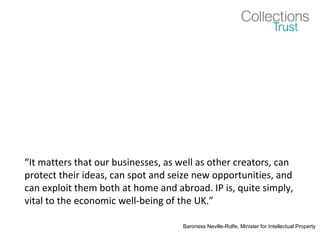 “It matters that our businesses, as well as other creators, can
protect their ideas, can spot and seize new opportunities, and
can exploit them both at home and abroad. IP is, quite simply,
vital to the economic well-being of the UK.”
Baroness Neville-Rolfe, Minister for Intellectual Property
 