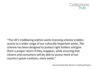 “The UK’s trailblazing orphan works licensing scheme enables
access to a wider range of our culturally important works. The
scheme has been designed to protect right holders and give
them a proper return if they reappear, while ensuring that
citizens and consumers will be able to access more of our
country’s great creations, more easily.”
Baroness Neville-Rolfe, Minister for Intellectual Property
 
