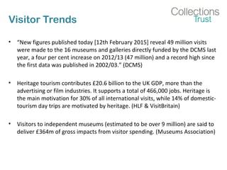 Visitor Trends
• “New figures published today [12th February 2015] reveal 49 million visits
were made to the 16 museums and galleries directly funded by the DCMS last
year, a four per cent increase on 2012/13 (47 million) and a record high since
the first data was published in 2002/03.” (DCMS)
• Heritage tourism contributes £20.6 billion to the UK GDP, more than the
advertising or film industries. It supports a total of 466,000 jobs. Heritage is
the main motivation for 30% of all international visits, while 14% of domestic-
tourism day trips are motivated by heritage. (HLF & VisitBritain)
• Visitors to independent museums (estimated to be over 9 million) are said to
deliver £364m of gross impacts from visitor spending. (Museums Association)
 