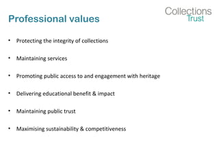 Professional values
• Protecting the integrity of collections
• Maintaining services
• Promoting public access to and engagement with heritage
• Delivering educational benefit & impact
• Maintaining public trust
• Maximising sustainability & competitiveness
 