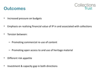 Outcomes
• Increased pressure on budgets
• Emphasis on realising financial value of IP in and associated with collections
• Tension between:
– Promoting commercial re-use of content
– Promoting open access to and use of heritage material
• Different risk appetite
• Investment & capacity gap in both directions
 