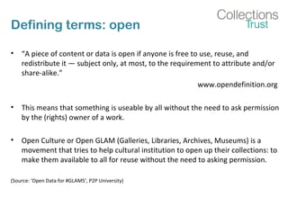 Defining terms: open
• “A piece of content or data is open if anyone is free to use, reuse, and
redistribute it — subject only, at most, to the requirement to attribute and/or
share-alike.”
www.opendefinition.org
• This means that something is useable by all without the need to ask permission
by the (rights) owner of a work.
• Open Culture or Open GLAM (Galleries, Libraries, Archives, Museums) is a
movement that tries to help cultural institution to open up their collections: to
make them available to all for reuse without the need to asking permission.
(Source: ‘Open Data for #GLAMS’, P2P University)
 