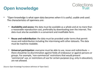 Open knowledge
• “Open knowledge is what open data becomes when it is useful, usable and used.
The characteristics of openness are:
• Availability and access: the data must be available as a whole and at no more than
a reasonable reproduction cost, preferably by downloading over the internet. The
data must also be available in a convenient and modifiable form.
• Reuse and redistribution: the data must be provided under terms that permit
reuse and redistribution including the intermixing with other datasets. The data
must be machine-readable.
• Universal participation: everyone must be able to use, reuse and redistribute —
there should be no discrimination against fields of endeavour or against persons or
groups. For example, ‘non-commercial’ restrictions that would prevent
‘commercial’ use, or restrictions of use for certain purposes (e.g. only in education),
are not allowed.
(Source: Open Knowledge Foundation definition of ‘Open Data’)
 