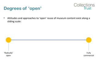 Degrees of ‘open’
• Attitudes and approaches to ‘open’ reuse of museum content exist along a
sliding scale:
‘Radically’
open
Fully
commercial
 