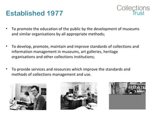 Established 1977
• To promote the education of the public by the development of museums
and similar organisations by all appropriate methods;
• To develop, promote, maintain and improve standards of collections and
information management in museums, art galleries, heritage
organisations and other collections institutions;
• To provide services and resources which improve the standards and
methods of collections management and use.
 