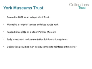 York Museums Trust
• Formed in 2002 as an independent Trust
• Managing a range of venues and sites across York
• Funded since 2012 as a Major Partner Museum
• Early investment in documentation & information systems
• Digitisation providing high-quality content to reinforce offline offer
 