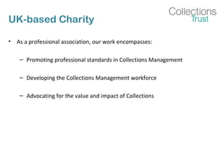 UK-based Charity
• As a professional association, our work encompasses:
– Promoting professional standards in Collections Management
– Developing the Collections Management workforce
– Advocating for the value and impact of Collections
 