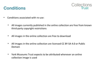 Conditions
• Conditions associated with re-use:
• All images currently published in the online collection are free from known
third-party copyright restrictions
• All images in the online collection are free to download
• All images in the online collection are licensed CC BY-SA 4.0 or Public
Domain
• York Museums Trust expects to be attributed whenever an online
collection image is used
 