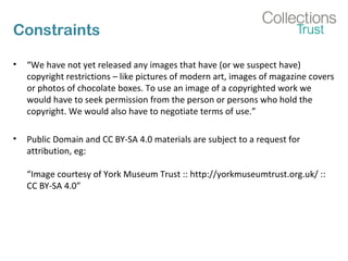 Constraints
• “We have not yet released any images that have (or we suspect have)
copyright restrictions – like pictures of modern art, images of magazine covers
or photos of chocolate boxes. To use an image of a copyrighted work we
would have to seek permission from the person or persons who hold the
copyright. We would also have to negotiate terms of use.”
• Public Domain and CC BY-SA 4.0 materials are subject to a request for
attribution, eg:
“Image courtesy of York Museum Trust :: http://yorkmuseumtrust.org.uk/ ::
CC BY-SA 4.0”
 