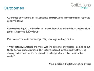 Outcomes
• Outcomes of Wikimedian in Residence and GLAM-WIKI collaboration reported
as very positive
• Content relating to the Middleham Hoard incorporated into front-page article
generating some 6,000 views
• Positive outcomes in terms of profile, coverage and reputation
• “What actually surprised me most was the personal knowledge I gained about
the history of our collections. This in turn sparked my thinking that this is a
strong platform on which to spread knowledge of our collections to the
world.”
Mike Linstead, Digital Marketing Officer
 