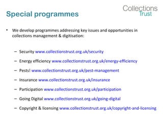 Special programmes
• We develop programmes addressing key issues and opportunities in
collections management & digitisation:
– Security www.collectionstrust.org.uk/security
– Energy efficiency www.collectionstrust.org.uk/energy-efficiency
– Pests! www.collectionstrust.org.uk/pest-management
– Insurance www.collectionstrust.org.uk/insurance
– Participation www.collectionstrust.org.uk/participation
– Going Digital www.collectionstrust.org.uk/going-digital
– Copyright & licensing www.collectionstrust.org.uk/copyright-and-licensing
 