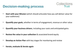 Decision-making process
• Start with your Mission (which should articulate how you will deliver value for
your audiences)
• Quantify your goals, whether in terms of engagement, revenue or other value
• Quantify your business drivers, including your costs and anticipated gains
• Review the value in your collection & associated brand equity
• Develop an Action Plan with key stages for monitoring and review
• Iterate, evaluate & iterate again
 