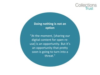 Doing nothing is not an
option
“At the moment, [sharing our
digital content for open re-
use] is an opportunity. But it’s
an opportunity that pretty
soon is going to turn into a
threat.”
 
