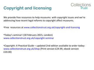 Copyright and licensing
We provide free resources to help museums with copyright issues and we’re
addressing how recent legal reforms to copyright affect museums.
•Free resources at www.collectionstrust.org.uk/copyright-and-licensing
•Today’s seminar! (18 February 2015, London)
www.collectionstrust.org.uk/copyright-seminar
•Copyright: A Practical Guide – updated 2nd edition available to order today:
www.collectionstrust.org.uk/shop (Print version £24.99, ebook version
£20.00)
 