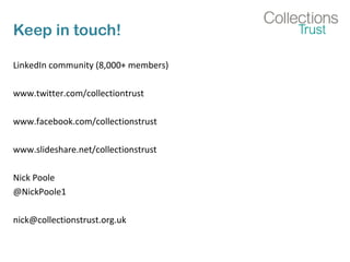 Keep in touch!
LinkedIn community (8,000+ members)
www.twitter.com/collectiontrust
www.facebook.com/collectionstrust
www.slideshare.net/collectionstrust
Nick Poole
@NickPoole1
nick@collectionstrust.org.uk
 