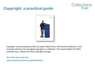 Copyright: a practical guide
Copyright: a practical guide written by expert Naomi Korn, with Gordon McKenna, is the
essential reference for managing copyright in a collection. The second edition for 2015,
available soon, reflects the latest copyright changes.
Pre-order your copy now
www.collectionstrust.org.uk/publications
 