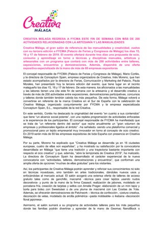 CREATIVA MÁLAGA REGRESA A FYCMA ESTE FIN DE SEMANA CON MÁS DE 200
ACTIVIDADES RELACIONADAS CON LA ARTESANÍA Y LAS MANUALIDADES
Creativa Málaga, el gran salón de referencia de las manualidades y creatividad, vuelve
con su tercera edición a FYCMA (Palacio de Ferias y Congresos de Málaga) los días 15,
16 y 17 de febrero de 2019. El evento ofertará durante tres días una propuesta de ocio,
consumo y aprendizaje en torno a técnicas y disciplinas manuales, artísticas y
artesanales con un programa que contará con más de 200 actividades entre talleres,
exposiciones, encuentros y demostraciones. Además, dispondrá de una oferta
expositiva especializada de la mano de más de 60 empresas expositoras
El concejal responsable de FYCMA (Palacio de Ferias y Congresos de Málaga), Mario Cortés,
y la directora de Conceptum Spain, empresa organizadora de Creativa, Inés Moreno, que han
estado acompañados por la directora de Ferias, Comunicación y Marketing del Palacio, Paula
Morales, han presentado hoy la tercera edición del evento, que tiene lugar en el recinto
malagueño los días 15, 16 y 17 de febrero. De esta manera, los aficionados a las manualidades
y las labores tienen una cita este fin de semana con la artesanía y el desarrollo creativo a
través de más de 200 actividades entre exposiciones, demostraciones participativas, concursos
y talleres donde también tendrán cabida los más pequeños. De esta forma, Málaga volverá a
convertirse en referente de la marca Creativa en el Sur de España con la celebración de
Creativa Málaga, organizado conjuntamente por FYCMA y la empresa especializada
Conceptum Spain, S.L., responsable de la red Creativa.
En este sentido, Cortés ha destacado la originalidad del evento “en cuanto a sus contenidos”
que tiene “un alcance social potente”, con una repleta programación de actividades enfocadas
a la experiencia de los participantes. El concejal responsable de FYCMA ha manifestado que
se trata de “un referente dentro del sector” que reúne anualmente un “gran volumen de
empresas y profesionales ligados al ámbito” –ha señalado- siendo una plataforma comercial y
promocional para un tejido empresarial muy innovador en torno al concepto de ocio creativo.
En 2019 serán más de 60 las empresas expositoras de toda España con presencia en Creativa
Málaga.
Por su parte, Moreno ha explicado que “Creativa Málaga se desarrolla ya en 16 ciudades
europeas, cuatro de ellas son españolas”, y ha mostrado su satisfacción por la convocatoria
desarrollada en Málaga “que tiene una tradición y una trayectoria bastante importante con
respecto al ocio creativo” y que, además, “abre la temporada de Creativa 2019”, ha matizado.
La directora de Conceptum Spain ha desarrollado el carácter experiencial de la nueva
convocatoria con “actividades, talleres, demostraciones y encuentros”, que conforman una
amplia oferta de opciones “muchas de ellas gratuitas” para los visitantes.
Así, los participantes de Creativa Málaga podrán aprender y reforzar sus conocimientos no solo
en técnicas novedosas, sino también en artes tradicionales, dándoles nuevos usos y
enfocándolas al mercado actual. El salón acogerá una extensa oferta de talleres de acceso
gratuito tales como de ganchillo, macramé –técnica para crear tejidos usando nudos
decorativos- y punto de la mano de la firma Casasol; realización de jabones, modelado en
porcelana fría, creación de tarjetas y sellos con Amelie Prager; elaboración de un mini tapiz y
borla para bolso con Sweetulasi o de una pluma de macramé con Las Cositas de Yola.
Además, se ofrecerán demostraciones de Patchwork – técnica de confección-, costura creativa,
decoración de velas, modelado de arcilla polimérica –pasta moldeable- o ikebana -decoración
floral japonesa-.
Asimismo, el salón sumará a su programa de actividades talleres para los más pequeños
donde las familias podrán divertirse y aprender de la mano de Geomac NanoBlock o
 