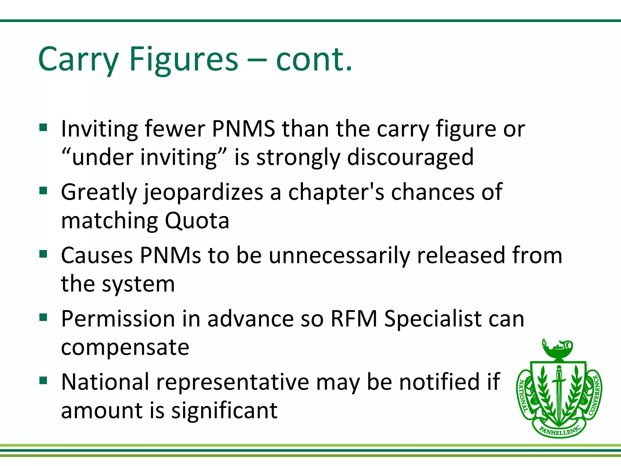 Carry Figures – cont. Inviting fewer PNMS than the carry figure or  “under inviting” is strongly discouraged Greatly jeopardizes a chapter's chances of matching Quota Causes PNMs to be unnecessarily released from the system Permission in advance so RFM Specialist can compensate National representative may be notified if amount is significant  