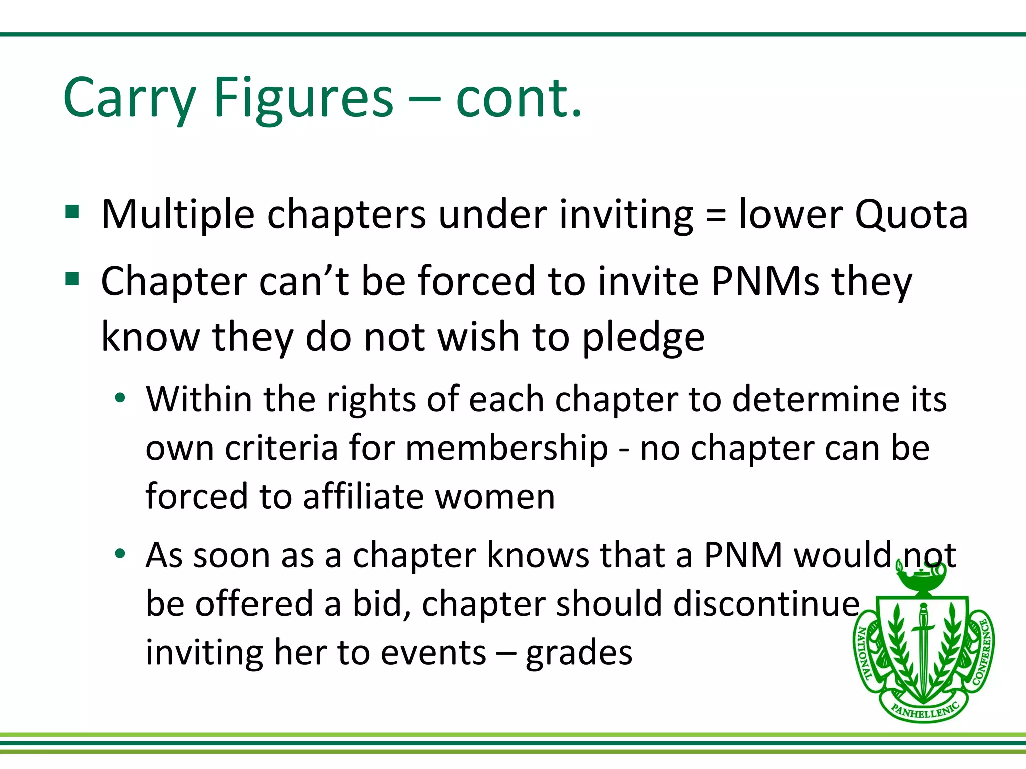 Carry Figures – cont. Multiple chapters under inviting = lower Quota Chapter can’t be forced to invite PNMs they know they do not wish to pledge Within the rights of each chapter to determine its own criteria for membership - no chapter can be forced to affiliate women As soon as a chapter knows that a PNM would not be offered a bid, chapter should discontinue inviting her to events – grades 