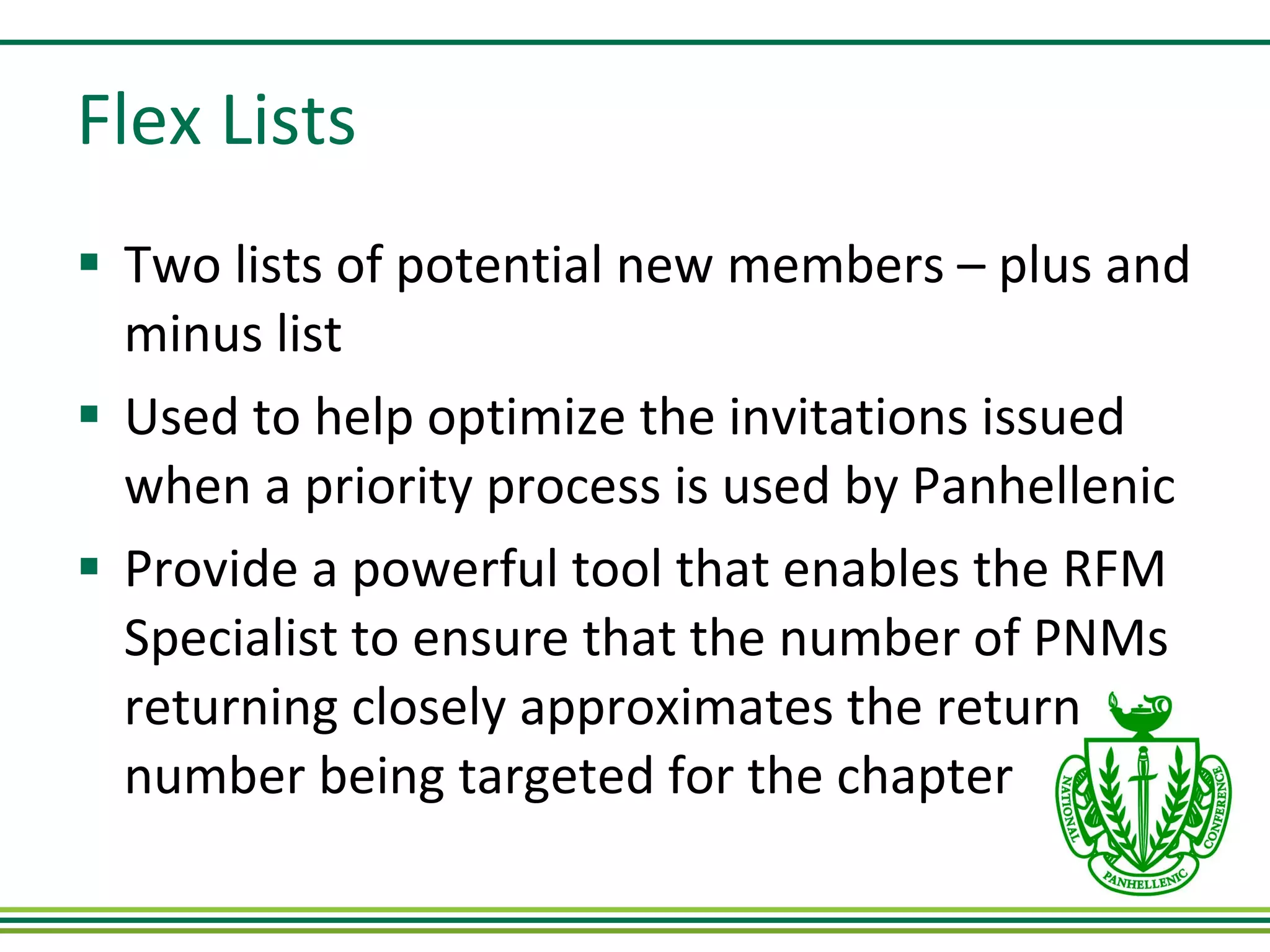 Flex Lists Two lists of potential new members – plus and minus list Used to help optimize the invitations issued when a priority process is used by Panhellenic Provide a powerful tool that enables the RFM Specialist to ensure that the number of PNMs returning closely approximates the return number being targeted for the chapter 