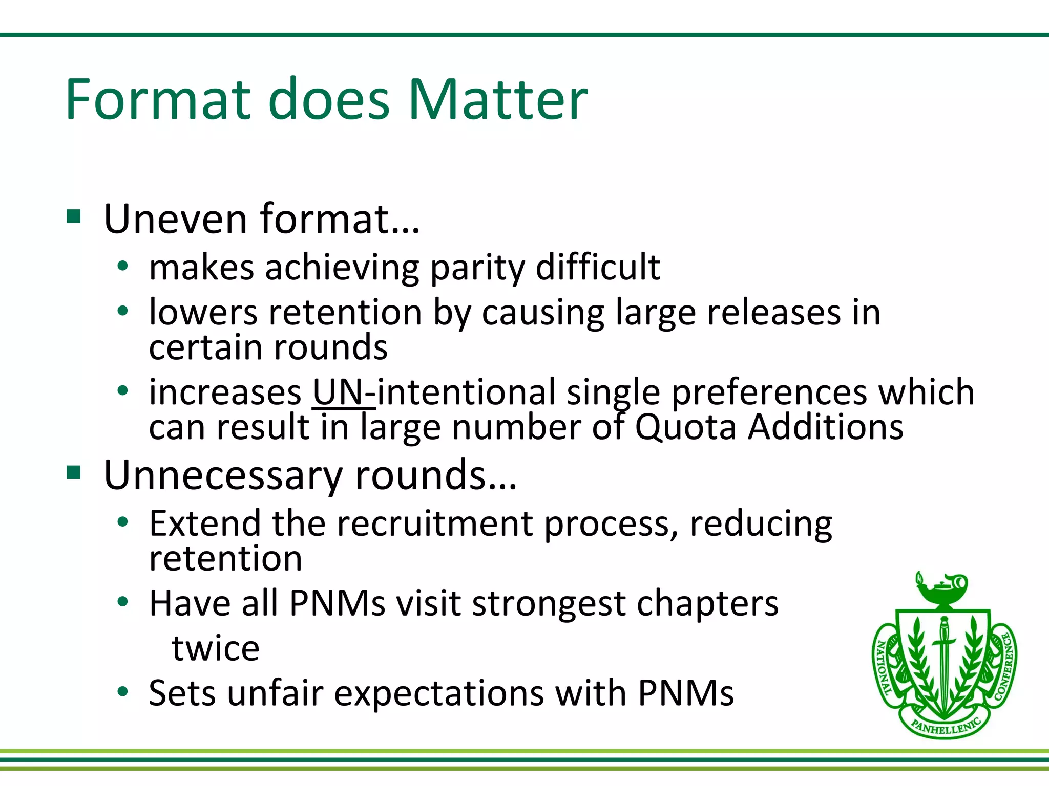 Format does Matter Uneven format… makes achieving parity difficult lowers retention by causing large releases in certain rounds increases  UN- intentional single preferences which can result in large number of Quota Additions Unnecessary rounds… Extend the recruitment process, reducing retention  Have all PNMs visit strongest chapters twice Sets unfair expectations with PNMs 