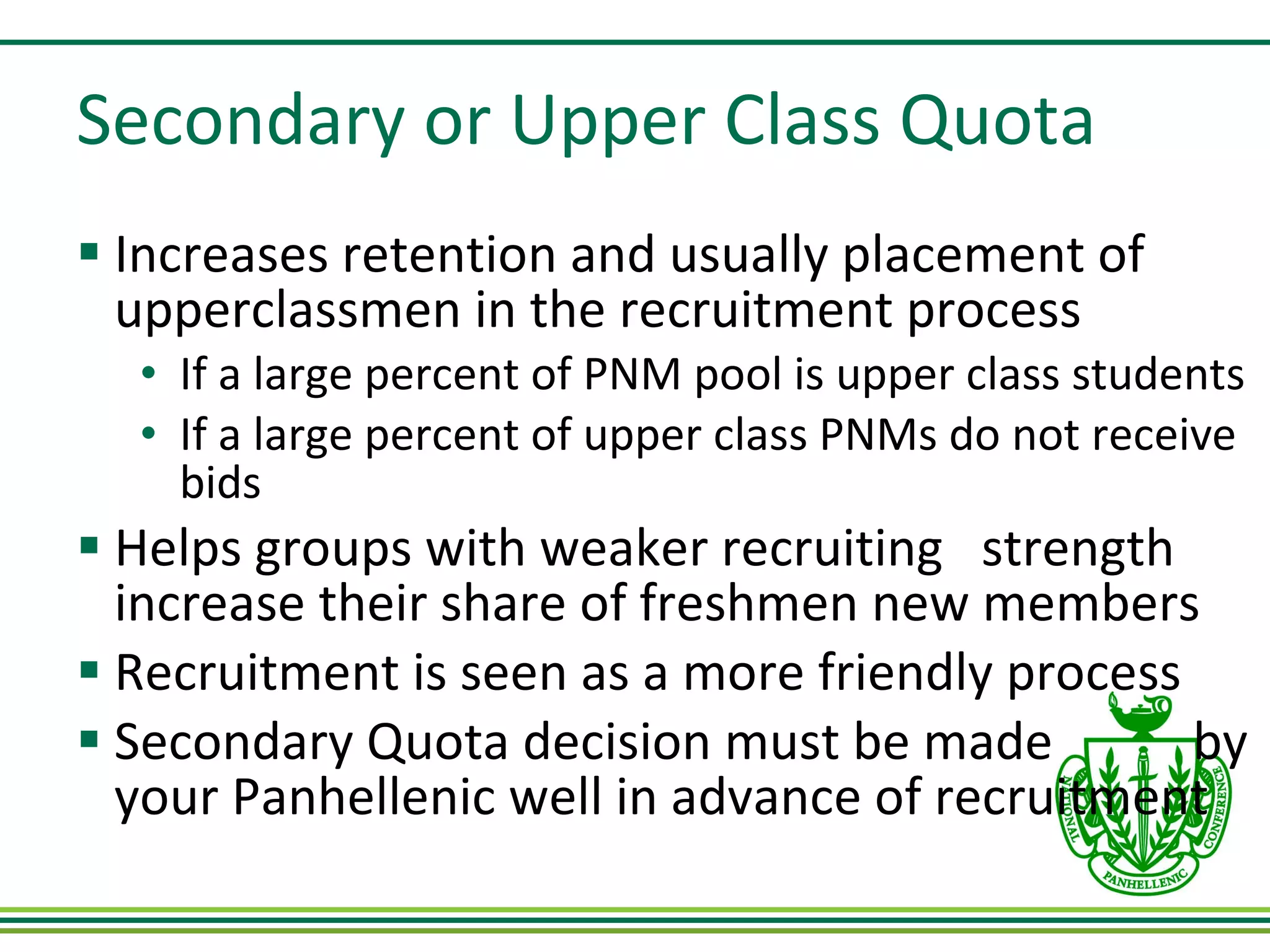 Secondary or Upper Class Quota Increases retention and usually placement of upperclassmen in the recruitment process If a large percent of PNM pool is upper class students If a large percent of upper class PNMs do not receive bids Helps groups with weaker recruiting  strength increase their share of freshmen new members Recruitment is seen as a more friendly process Secondary Quota decision must be made  by your Panhellenic well in advance of recruitment 
