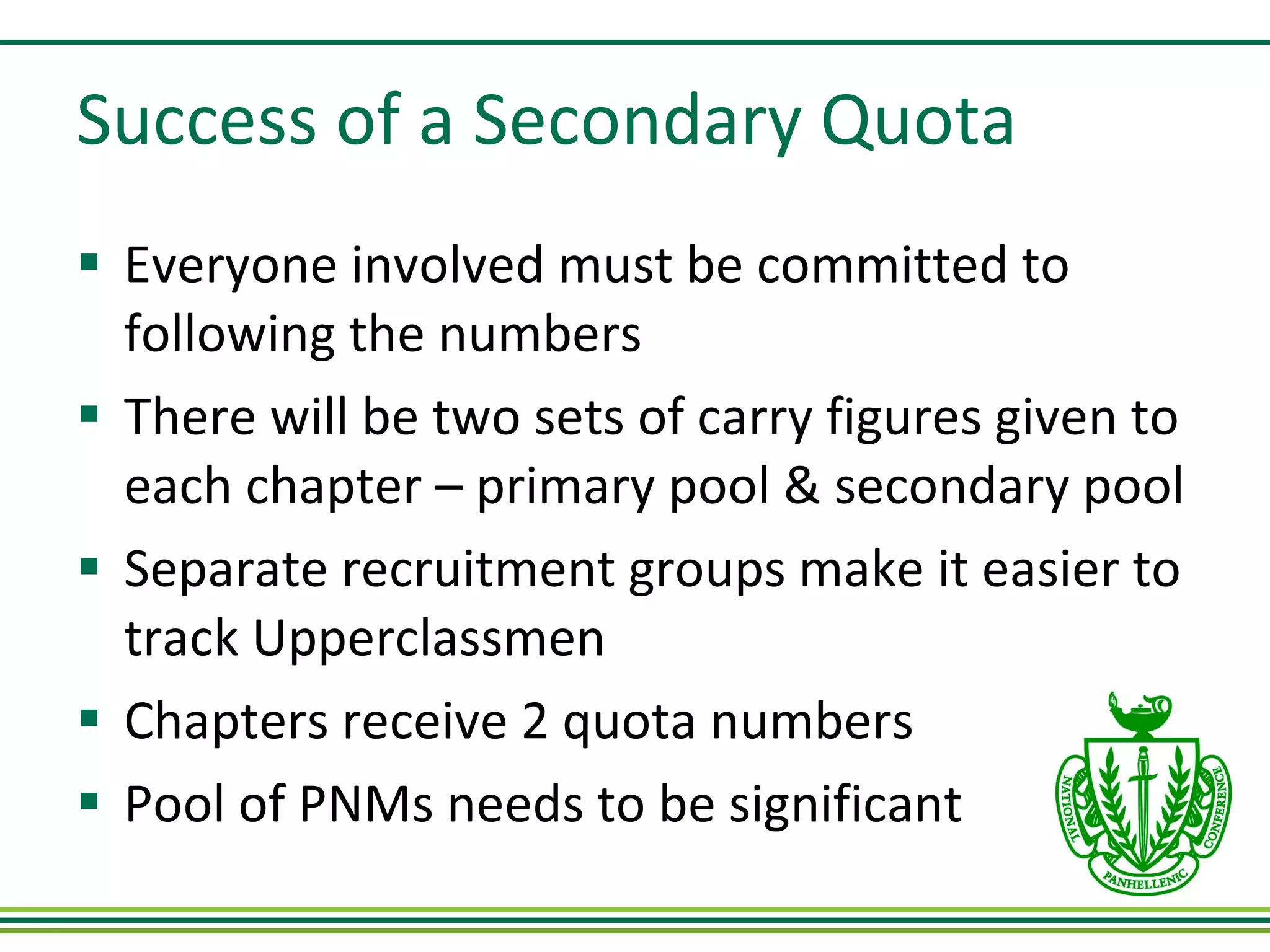 Success of a Secondary Quota Everyone involved must be committed to following the numbers There will be two sets of carry figures given to each chapter – primary pool & secondary pool Separate recruitment groups make it easier to track Upperclassmen Chapters receive 2 quota numbers Pool of PNMs needs to be significant 