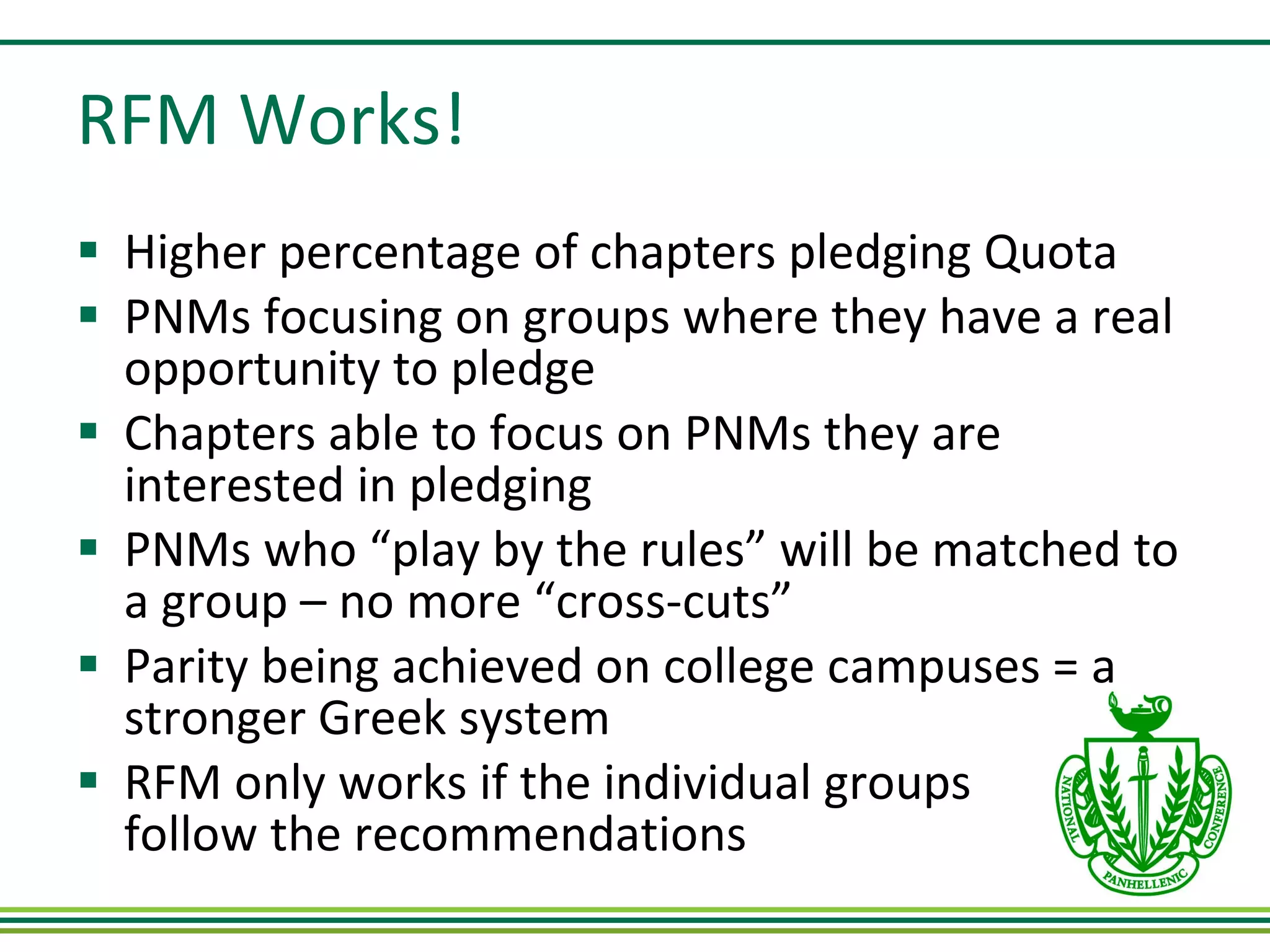 RFM Works! Higher percentage of chapters pledging Quota PNMs focusing on groups where they have a real opportunity to pledge Chapters able to focus on PNMs they are interested in pledging PNMs who “play by the rules” will be matched to a group – no more “cross-cuts” Parity being achieved on college campuses = a stronger Greek system RFM only works if the individual groups  follow the recommendations 