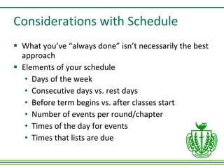 Considerations with Schedule What you’ve “always done” isn’t necessarily the best approach Elements of your schedule Days of the week Consecutive days vs. rest days Before term begins vs. after classes start  Number of events per round/chapter Times of the day for events Times that lists are due 