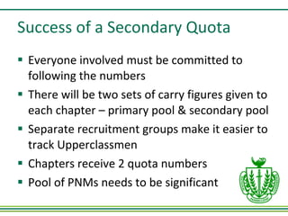 Success of a Secondary Quota Everyone involved must be committed to following the numbers There will be two sets of carry figures given to each chapter – primary pool & secondary pool Separate recruitment groups make it easier to track Upperclassmen Chapters receive 2 quota numbers Pool of PNMs needs to be significant 