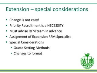 Extension – special considerations Change is not easy! Priority Recruitment is a NECESSITY Must advise RFM team in advance Assignment of Expansion RFM Specialist  Special Considerations Quota Setting Methods Changes to format 