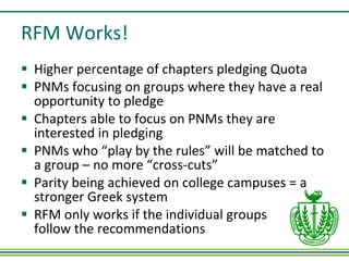 RFM Works! Higher percentage of chapters pledging Quota PNMs focusing on groups where they have a real opportunity to pledge Chapters able to focus on PNMs they are interested in pledging PNMs who “play by the rules” will be matched to a group – no more “cross-cuts” Parity being achieved on college campuses = a stronger Greek system RFM only works if the individual groups  follow the recommendations 