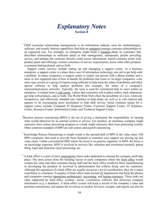 Explanatory Notes
                                                Section 8


1
    CRM (customer relationship management) is an information industry term for methodologies,
    software, and usually Internet capabilities that help an enterprise manage customer relationships in
    an organized way. For example, an enterprise might build a database about its customers that
    described relationships in sufficient detail so that management, salespeople, people providing
    service, and perhaps the customer directly could access information, match customer needs with
    product plans and offerings, remind customers of service requirements, know what other products
    a customer had purchased, and so forth.
       Support centre services include setting up and managing a support centre. In a business
    enterprise, a support centre is a place that a user of information technology can call to get help with
    a problem. In many companies, a support centre is simply one person with a phone number and a
    more or less organized idea of how to handle the problems that come in. In larger companies, a the
    same may consist of a group of experts using software to help track the status of problems and other
    special software to help analyze problems (for example, the status of a company's
    telecommunications network). Typically, the term is used for centralized help to users within an
    enterprise. A related term is call center, a place that customers call to place orders, track shipments,
    get help with products, and so forth. The World Wide Web offers the possibility of a new, relatively
    inexpensive, and effectively standard user interface to help desks (as well as to call centers) and
    appears to be encouraging more automation in help desk service. Some common names for a
    support centre include: Computer IT Response Center, Customer Support Center, IT Solutions
    Center, Resource Center, Information Center, and Technical Support Center.

2
    Business process outsourcing (BPO) is the act of giving a third-party the responsibility of running
     what would otherwise be an internal system or service. For instance, an insurance company might
     outsource their claims processing program or a bank might outsource their loan processing system.
     Other common examples of BPO are call centres and payroll outsourcing
3
    Knowledge Process Outsourcing in simple words is the upward shift of BPO in the value chain. Old
    BPO companies that used to provide basic backend or customer care support are moving up this
    value chain. Unlike conventional BPO where the focus is on process expertise, in KPO, the focus is
    on knowledge expertise. KPO is involved in services like valuation and investment research, patent
    filing, legal and insurance claim processing, etc.

4
    A back office is a part of most corporations where tasks dedicated to running the company itself take
    place. The term comes from the building layout of early companies where the front office would
    contain the sales and other customer-facing staff and the back office would be those manufacturing
    or developing the products or involved in administration but without being seen by customers.
    Although the operations of a back office are usually not given a lot of consideration, they are a major
    contributor to a business. Examples of back-office tasks include IT departments that keep the phones
    and computers running (operations architecture), accounting, and human resources. These tasks are
    often supported by back-office systems: secure e-commerce software that processes company
    information (e.g. a database). A back-office system will keep a record of the company’s sales and
    purchase transactions, and update the inventory as needed. Invoices, receipts, and reports can also be
                                                   84
 