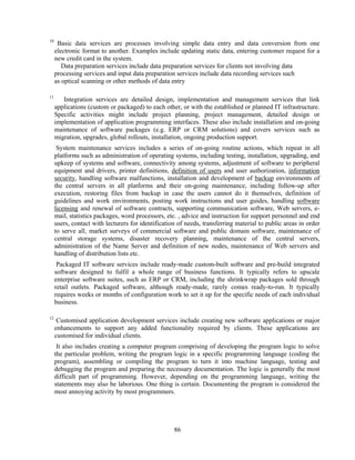 10
      Basic data services are processes involving simple data entry and data conversion from one
     electronic format to another. Examples include updating static data, entering customer request for a
     new credit card in the system.
        Data preparation services include data preparation services for clients not involving data
     processing services and input data preparation services include data recording services such
     as optical scanning or other methods of data entry

11
        Integration services are detailed design, implementation and management services that link
     applications (custom or packaged) to each other, or with the established or planned IT infrastructure.
     Specific activities might include project planning, project management, detailed design or
     implementation of application programming interfaces. These also include installation and on-going
     maintenance of software packages (e.g. ERP or CRM solutions) and covers services such as
     migration, upgrades, global rollouts, installation, ongoing production support.
      System maintenance services includes a series of on-going routine actions, which repeat in all
     platforms such as administration of operating systems, including testing, installation, upgrading, and
     upkeep of systems and software, connectivity among systems, adjustment of software to peripheral
     equipment and drivers, printer definitions, definition of users and user authorization, information
     security, handling software malfunctions, installation and development of backup environments of
     the central servers in all platforms and their on-going maintenance, including follow-up after
     execution, restoring files from backup in case the users cannot do it themselves, definition of
     guidelines and work environments, posting work instructions and user guides, handling software
     licensing and renewal of software contracts, supporting communication software, Web servers, e-
     mail, statistics packages, word processors, etc. , advice and instruction for support personnel and end
     users, contact with lecturers for identification of needs, transferring material to public areas in order
     to serve all, market surveys of commercial software and public domain software, maintenance of
     central storage systems, disaster recovery planning, maintenance of the central servers,
     administration of the Name Server and definition of new nodes, maintenance of Web servers and
     handling of distribution lists etc.
      Packaged IT software services include ready-made custom-built software and pre-build integrated
     software designed to fulfil a whole range of business functions. It typically refers to upscale
     enterprise software suites, such as ERP or CRM, including the shrinkwrap packages sold through
     retail outlets. Packaged software, although ready-made, rarely comes ready-to-run. It typically
     requires weeks or months of configuration work to set it up for the specific needs of each individual
     business.

12
      Customised application development services include creating new software applications or major
     enhancements to support any added functionality required by clients. These applications are
     customised for individual clients.
      It also includes creating a computer program comprising of developing the program logic to solve
     the particular problem, writing the program logic in a specific programming language (coding the
     program), assembling or compiling the program to turn it into machine language, testing and
     debugging the program and preparing the necessary documentation. The logic is generally the most
     difficult part of programming. However, depending on the programming language, writing the
     statements may also be laborious. One thing is certain. Documenting the program is considered the
     most annoying activity by most programmers.




                                                    86
 