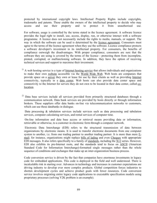 protected by international copyright laws. Intellectual Property Rights include copyrights,
     trademarks and patents. These enable the owners of the intellectual property to decide who may
     access and use their property and to protect it from unauthorised use.

     For software, usage is controlled by the terms stated in the licence agreement. A software licence
     provides the legal right to install, use, access, display, run, or otherwise interact with a software
     programme. A licence does not necessarily include the rights to media, manuals, or support. The
     way in which the software can be used is determined by the licence agreement. Consumers must
     agree to the terms of the licence agreement when they use the software. Licence compliance protects
     a software developer's investment in its intellectual property. For consumers, the benefits of
     compliance outweigh the disadvantages. With proper compliance, consumers are sure that the
     software they are using is covered by the terms of the licence - protecting them from incomplete,
     pirated, corrupted, or malfunctioning software. In addition, they have the option of receiving
     technical services and support to maximise their investment.

21
      A web hosting service is a type of Internet hosting service that allows individuals and organizations
     to make their own website accessible via the World Wide Web. Web hosts are companies that
     provide space on a server they own or lease for use by their clients as well as providing Internet
     connectivity, typically in a data center. Web hosts can also provide data center space and
     connectivity to the Internet for servers they do not own to be located in their data center, called co-
     location.

22
      Data base services include all services provided from primarily structured databases through a
     communication network. Data bank services are provided by hosts directly or through information
     brokers. These suppliers offer data banks on-line via telecommunication networks to customers,
     which can use these databanks in dialogue.
      Data processing & tabulation services include services such as data processing and tabulation
     services, computer calculating services, and rental services of computer time.
      On-line information and data base access or retrieval means providing data or information,
     retrievable or otherwise, to a customer in electronic form through a computer network.
      Electronic Data Interchange (EDI) refers to the structured transmission of data between
     organizations by electronic means. It is used to transfer electronic documents from one computer
     system to another, i.e. from one trading partner to another trading partner. It is more than mere E-
     mail; for instance, organizations might replace bills of lading and even Cheques with appropriate
     EDI messages. It also refers specifically to a family of standards, including the X12 series. However,
     EDI also exhibits its pre-Internet roots, and the standards tend to focus on ASCII (American
     Standard Code for Information Interchange)-formatted single messages rather than the whole
     sequence of conditions and exchanges that make up an inter-organization business process.

     Code conversion service is driven by the fact that companies have enormous investments in legacy
     code for embedded applications. This code is deployed in the field and well understood. There is
     incalculable risk in starting over. Advances in technology and increases in customer expectations are
     driving industry to develop ever more complex products. Global competition forces industries to
     shorten development cycles and achieve product goals with fewer resources. Code conversion
     service involves migrating entire legacy code applications to executable specification models using
     proprietary processes (solving Y2K problem is an example).



                                                   89
 