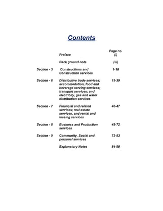 Contents
                                             Page no.
              Preface                           (i)

              Back ground note                 (iii)

Section - 5   Constructions and                1-18
              Construction services

Section - 6   Distributive trade services;    19-39
              accommodation, food and
              beverage serving services;
              transport services; and
              electricity, gas and water
              distribution services

Section - 7   Financial and related           40-47
              services; real estate
              services, and rental and
              leasing services

Section - 8   Business and Production         48-72
              services

Section - 9   Community, Social and           73-83
              personal services

              Explanatory Notes               84-90
 