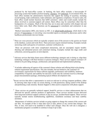 produced by the back-office system. In banking, the back office includes a heavyweight IT
     processing system that handles position keeping, clearance, and settlement. In investment firms, the
     back office includes the administrative functions that support the trading of securities, including
     record keeping, trade confirmation, trade settlement, and regulatory compliance. If used in sales, the
     back office would include functions that fulfill customers’ orders and would usually include the
     duties involved in customer-support call centers. Back offices may be somewhere other than the
     headquarters of a company. Much of the time they are in areas and countries with cheaper rent and
     lower labor costs. Back office functions can be outsourced to consultants and contractors in any
     country.
     Medical transcription (MT), also known as MT, is an allied health profession, which deals in the
     process of transcription, or converting voice-recorded reports as dictated by physicians and/or other
     healthcare professionals into text format.

5
    These are voice processes which are typically scripted; most of the answers to the queries are found
    in the database, system and work-flows. These processes require minimal training. Examples include
    answering credit card queries of customers, customer verification etc.
      These are processes with more complicated interactions, and are unscripted; require trouble-
     shooting and substantial process and contextual training. Examples include late stage credit card
     collections, answering queries on term deposits.

6
    Advisory services that help clients assess different technology strategies and, in doing so, align their
    technology strategies with their business or process strategies. These services support customer’s IT
    initiatives by providing strategic, architectural, and operational and implementation planning.

7
     It includes addressing all aspects of the customer's future solution and offering help in developing
     solution requirement specifications. This also includes, but not limited to, the customer's IT
     environment, requirements for future software upgrades, performance and scalability, hardware
     compatibility if required, and usability for end users. In the end, the customer receives a thorough
     project documentation package, eliminating typical offshore development risks.

8
    Secure services that allow a representative to assist an end-user in solving computer problems, either
     by showing what steps to take via screen sharing, or with permission, taking control of the desktop
     and performing a task remotely. Remote Support is often used in conjunction with phone support.

9
      These services are generally technical support, break/fix services or minor enhancements that are
     delivered for specific software products or applications. These services include revenue delivered
     from long-term technical support contracts or pay-as-you-go, incident-based support. These services
     typically include remote troubleshooting capabilities, installation assistance and basic usability
     assistance.
      Maintenance of websites services include on going support to change the content of the current web
     site files. An example of this is when data such as rates, photos or any current data changes. The
     files, in turn, will need to be modified to reflect such changes. Once the web site is designed, a
     maintenance program is available to continue to keep it up to date.



                                                   85
 