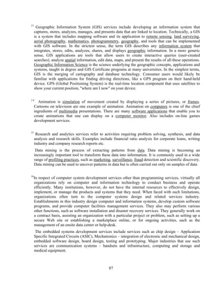 13
      Geographic Information System (GIS) services include developing an information system that
     captures, stores, analyzes, manages, and presents data that are linked to location. Technically, a GIS
     is a system that includes mapping software and its application to remote sensing, land surveying,
     aerial photography, mathematics, photogrammetry, geography, and tools that can be implemented
     with GIS software. In the strictest sense, the term GIS describes any information system that
     integrates, stores, edits, analyzes, shares, and displays geographic information. In a more generic
     sense, GIS applications are tools that allow users to create interactive queries (user-created
     searches), analyze spatial information, edit data, maps, and present the results of all these operations.
     Geographic Information Science is the science underlying the geographic concepts, applications and
     systems, taught in degree and GIS Certificate programs at many universities. In the simplest terms,
     GIS is the merging of cartography and database technology. Consumer users would likely be
     familiar with applications for finding driving directions, like a GPS program on their hand-held
     device. GPS (Global Positioning System) is the real-time location component that uses satellites to
     show your current position, "where am I now" on your device.

14
        Animation is simulation of movement created by displaying a series of pictures, or frames.
     Cartoons on television are one example of animation. Animation on computers is one of the chief
     ingredients of multimedia presentations. There are many software applications that enable you to
     create animations that one can display on a computer monitor. Also includes on-line games
     development services.

15
      Research and analytics services refer to activities requiring problem solving, synthesis, and data
     analysis and research skills. Examples include financial ratio analysis for corporate loans, writing
     industry and company research reports etc.
      Data mining is the process of extracting patterns from data. Data mining is becoming an
     increasingly important tool to transform these data into information. It is commonly used in a wide
     range of profiling practices, such as marketing, surveillance, fraud detection and scientific discovery.
     Data mining can be used to uncover patterns in data but is often carried out only on samples of data.

16
     In respect of computer system development services other than programming services, virtually all
     organizations rely on computer and information technology to conduct business and operate
     efficiently. Many institutions, however, do not have the internal resources to effectively design,
     implement, or manage the products and systems that they need. When faced with such limitations,
     organizations often turn to the computer systems design and related services industry.
     Establishments in this industry design computer and information systems, develop custom software
     programs, and provide computer facilities management services. They also may perform various
     other functions, such as software installation and disaster recovery services. They generally work on
     a contract basis, assisting an organization with a particular project or problem, such as setting up a
     secure Web site or establishing a marketplace online, or for ongoing activities, such as the
     management of an onsite data center or help-desk.
      The embedded systems development services include services such as chip design – Application
     Specific Integrated Circuits (ASIC), Mechatronics – integration of electronic and mechanical design,
     embedded software design, board design, testing and prototyping. Major industries that use such
     services are communication systems – handsets and infrastructure, computing and storage and
     medical equipment.



                                                    87
 