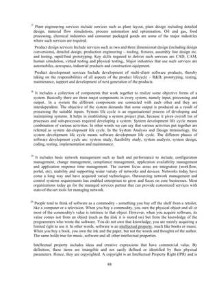 17
      Plant engineering services include services such as plant layout, plant design including detailed
     design, material flow simulations, process automation and optimisation. Oil and gas, food
     processing, chemical industries and consumer packaged goods are some of the major industries
     where such services are required.
      Product design services Include services such as two and three dimensional design (including design
     conversions), detailed design, production engineering – tooling, fixtures, assembly line design etc.
     and testing, rapid/final prototyping. Key skills required to deliver such services are CAD, CAM,
     human simulation, virtual testing and physical testing,. Major industries that use such services are
     automobiles, aerospace, industrial products and construction equipment.
      Product development services Include development of multi-client software products, thereby
     taking on the responsibilities of all aspects of the product lifecycle – R&D, prototyping, testing,
     maintenance, support and development of next generation of the products.

18
      It includes a collection of components that work together to realize some objective forms of a
     system. Basically there are three major components in every system, namely input, processing and
     output.. In a system the different components are connected with each other and they are
     interdependent. The objective of the system demands that some output is produced as a result of
     processing the suitable inputs. System life cycle is an organisational process of developing and
     maintaining systems. It helps in establishing a system project plan, because it gives overall list of
     processes and sub-processes required developing a system. System development life cycle means
     combination of various activities. In other words we can say that various activities put together are
     referred as system development life cycle. In the System Analysis and Design terminology, the
     system development life cycle means software development life cycle. The different phases of
     software development cycle are: system study, feasibility study, system analysis, system design,
     coding, testing, implementation and maintenance.

19
      It includes basic network management such as fault and performance to include, configuration
     management, change management, compliance management, application availability management
     and application response time management. The current focus areas are integration (workflow,
     portal, etc), usability and supporting wider variety of networks and devices. Networks today have
     come a long way and have acquired varied technologies. Outsourcing network management and
     control systems requirements has enabled enterprises to grow and focus on core businesses. Most
     organizations today go for the managed services partner that can provide customized services with
     state-of-the-art tools for managing network.

20
      People tend to think of software as a commodity - something you buy off the shelf from a retailer,
     like a computer or a television. When you buy a commodity, you own the physical object and all or
     most of the commodity's value is intrinsic to that object. However, when you acquire software, its
     value comes not from an object (such as the disk it is stored on) but from the knowledge of the
     programmers who wrote the software. You do not own that knowledge; you are merely acquiring a
     limited right to use it. In other words, software is an intellectual property, much like books or music.
     When you buy a book, you own the ink and the paper, but not the words and thoughts of the author.
     The same holds true for music, software and all other intellectual properties.

     Intellectual property includes ideas and creative expressions that have commercial value. By
     definition, these items are intangible and not easily defined or identified by their physical
     parameters. Hence, they are copyrighted. A copyright is an Intellectual Property Right (IPR) and is

                                                   88
 