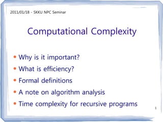 2011/01/18 - SKKU NPC Seminar




        Computational Complexity

 ●
     Why is it important?
 ●
     What is efficiency?
 ●
     Formal definitions
 ●
     A note on algorithm analysis
 ●
     Time complexity for recursive programs   1
 