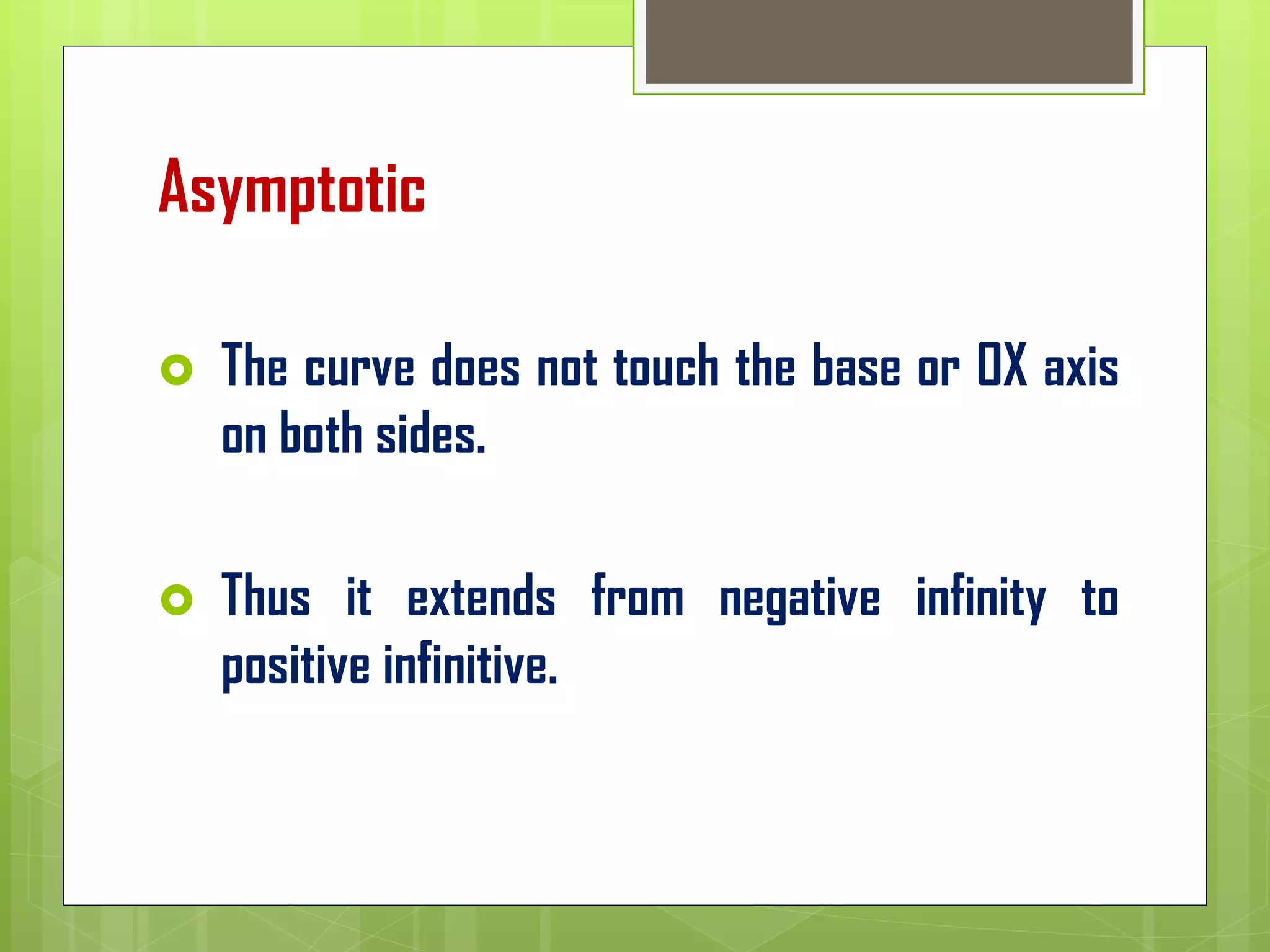Asymptotic
 The curve does not touch the base or OX axis
on both sides.
 Thus it extends from negative infinity to
positive infinitive.
 