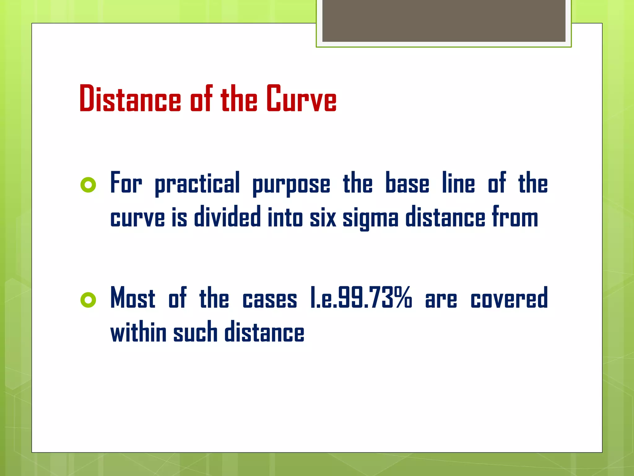 Distance of the Curve
 For practical purpose the base line of the
curve is divided into six sigma distance from
 Most of the cases I.e.99.73% are covered
within such distance
 