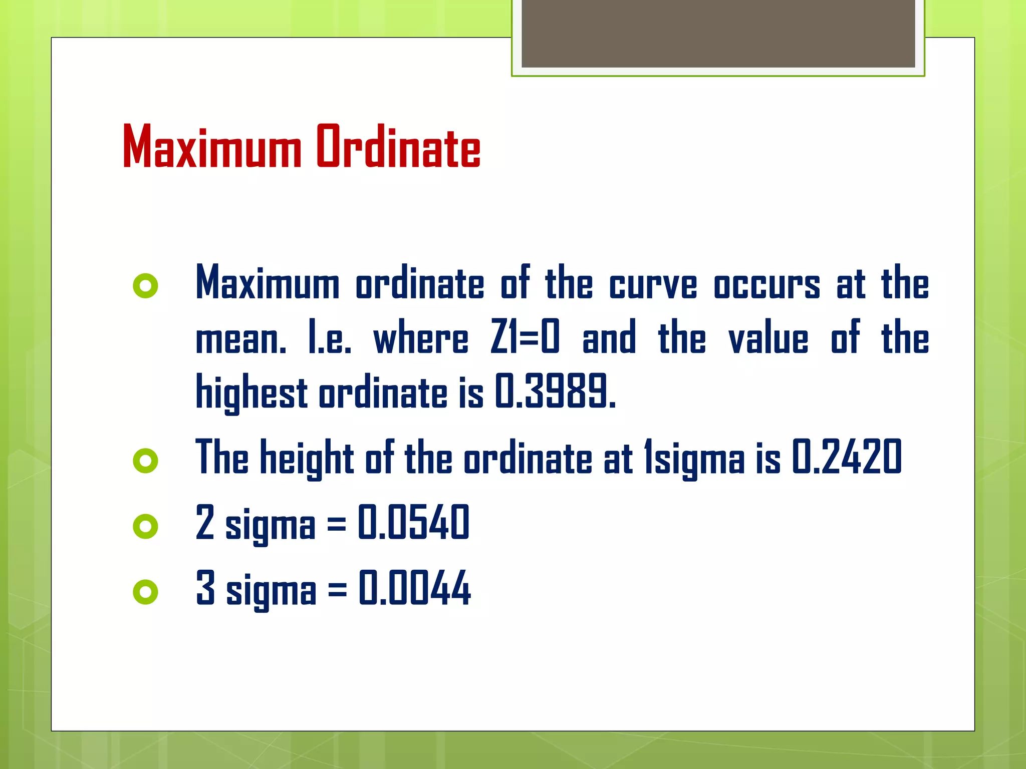 Maximum Ordinate
 Maximum ordinate of the curve occurs at the
mean. I.e. where Z1=0 and the value of the
highest ordinate is 0.3989.
 The height of the ordinate at 1sigma is 0.2420
 2 sigma = 0.0540
 3 sigma = 0.0044
 